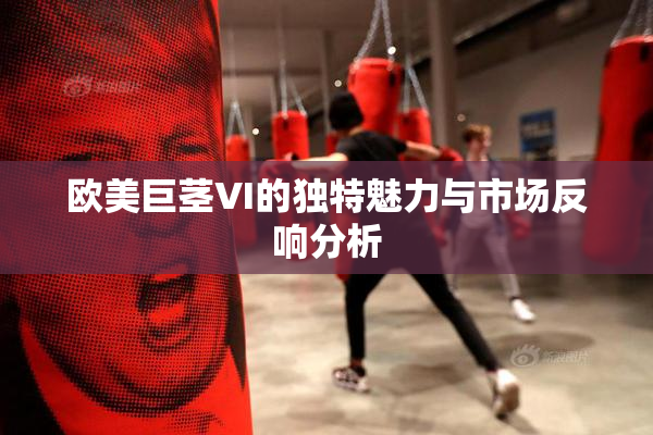 欧美巨茎VI的独特魅力与市场反响分析