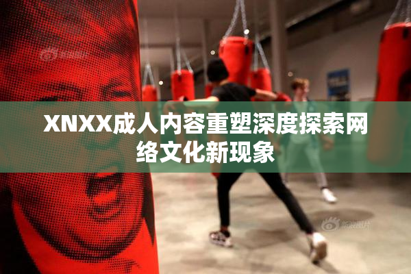XNXX成人内容重塑深度探索网络文化新现象