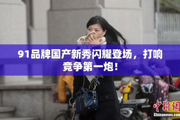 91品牌国产新秀闪耀登场，打响竞争第一炮！