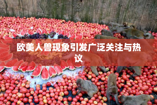 欧美人兽现象引发广泛关注与热议