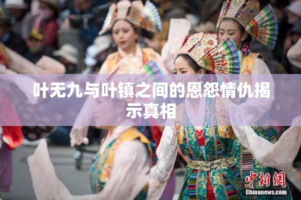 叶无九与叶镇之间的恩怨情仇揭示真相