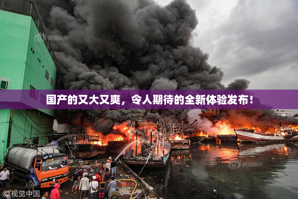 国产的又大又爽，令人期待的全新体验发布！