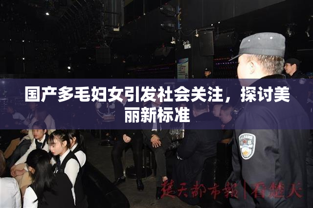 国产多毛妇女引发社会关注，探讨美丽新标准