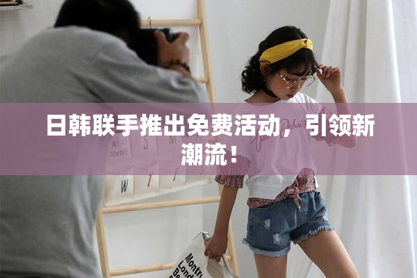 日韩联手推出免费活动，引领新潮流！