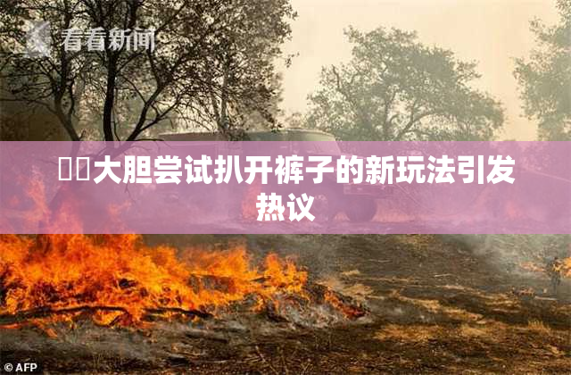 妺妺大胆尝试扒开裤子的新玩法引发热议