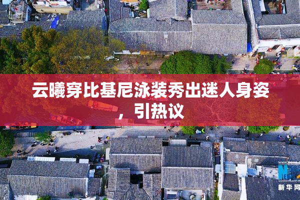 云曦穿比基尼泳装秀出迷人身姿，引热议