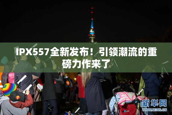 IPX557全新发布！引领潮流的重磅力作来了