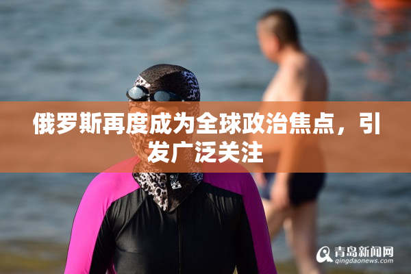 俄罗斯再度成为全球政治焦点，引发广泛关注