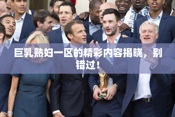 巨乳熟妇一区的精彩内容揭晓，别错过！