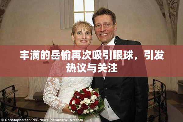 丰满的岳愉再次吸引眼球，引发热议与关注