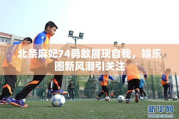 北条麻妃74勇敢展现自我，娱乐圈新风潮引关注