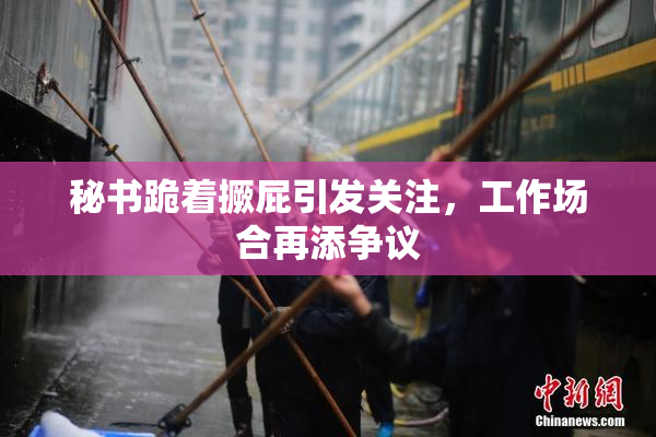 秘书跪着撅屁引发关注，工作场合再添争议