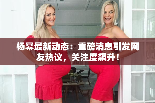 杨幂最新动态：重磅消息引发网友热议，关注度飙升！