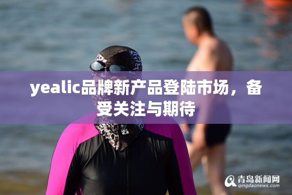 yealic品牌新产品登陆市场，备受关注与期待