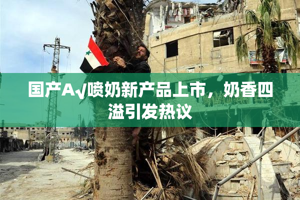 国产A√喷奶新产品上市，奶香四溢引发热议