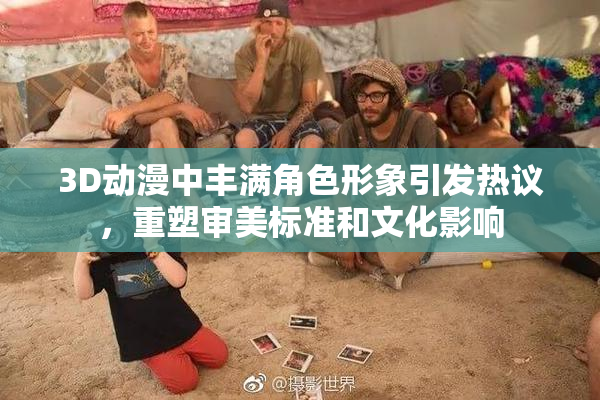 3D动漫中丰满角色形象引发热议，重塑审美标准和文化影响