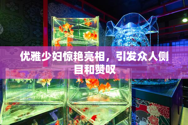 优雅少妇惊艳亮相，引发众人侧目和赞叹