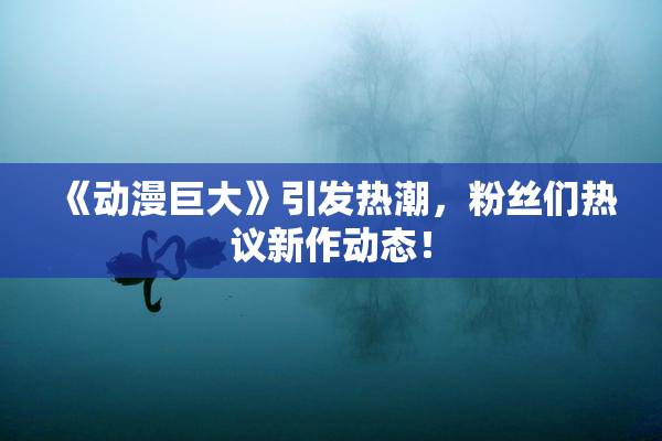 《动漫巨大》引发热潮，粉丝们热议新作动态！