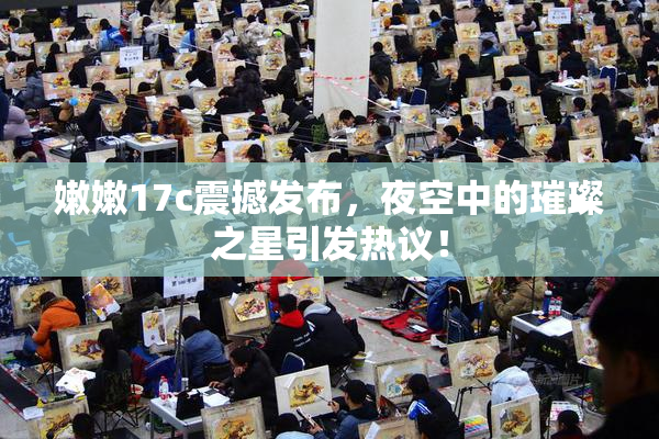 嫩嫩17c震撼发布，夜空中的璀璨之星引发热议！
