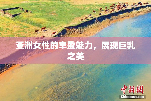 亚洲女性的丰盈魅力，展现巨乳之美