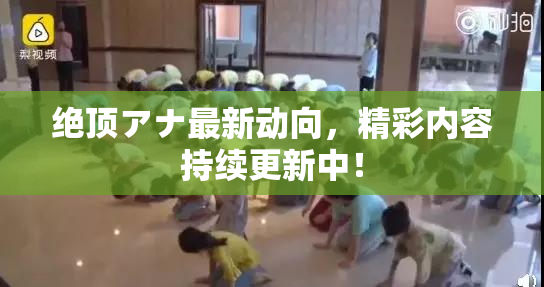 绝顶アナ最新动向，精彩内容持续更新中！