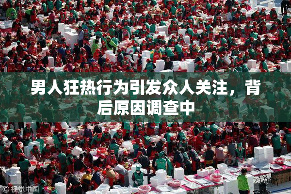 男人狂热行为引发众人关注，背后原因调查中