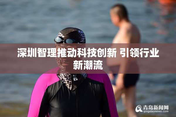 深圳智理推动科技创新 引领行业新潮流