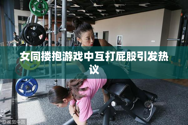 女同搂抱游戏中互打屁股引发热议