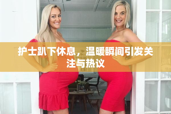 护士趴下休息，温暖瞬间引发关注与热议