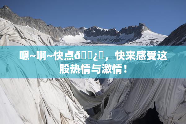嗯~啊~快点🌿‌，快来感受这股热情与激情！