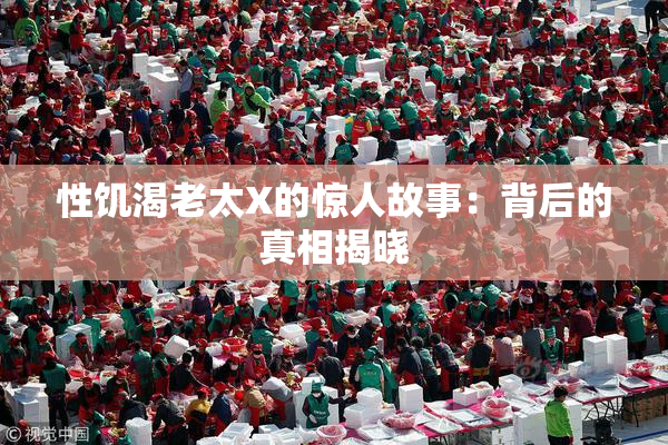 性饥渴老太X的惊人故事：背后的真相揭晓