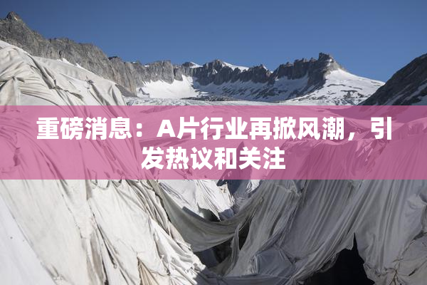 重磅消息：A片行业再掀风潮，引发热议和关注