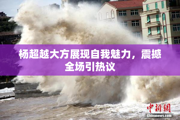 杨超越大方展现自我魅力，震撼全场引热议