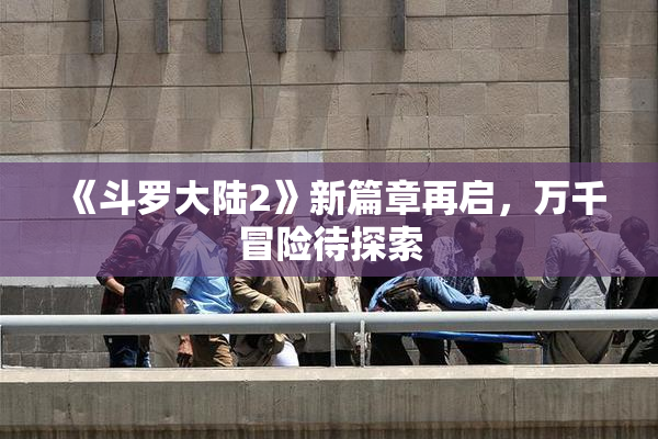 《斗罗大陆2》新篇章再启，万千冒险待探索