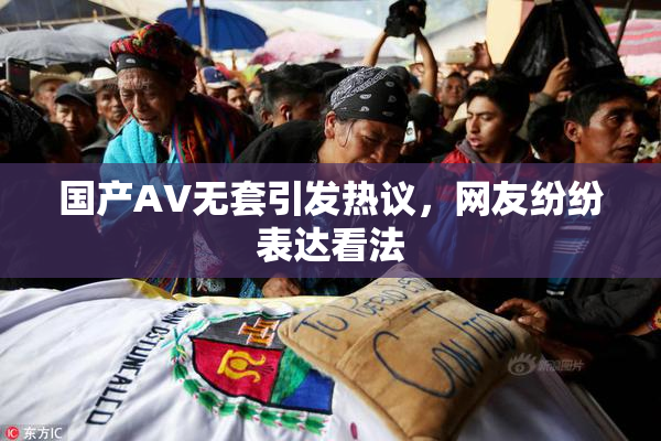 国产AV无套引发热议，网友纷纷表达看法