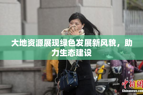 大地资源展现绿色发展新风貌，助力生态建设