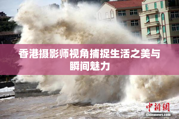 香港摄影师视角捕捉生活之美与瞬间魅力