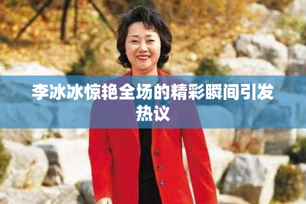 李冰冰惊艳全场的精彩瞬间引发热议