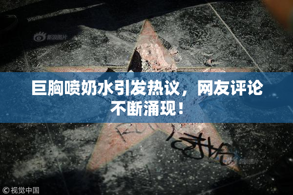 巨胸喷奶水引发热议，网友评论不断涌现！
