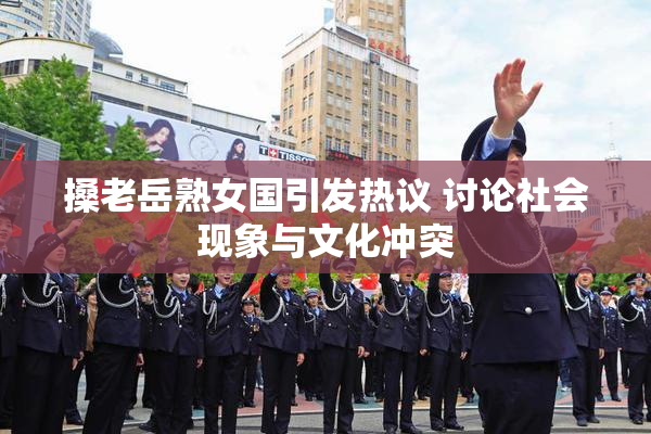 搡老岳熟女国引发热议 讨论社会现象与文化冲突