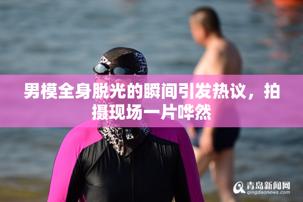 男模全身脱光的瞬间引发热议，拍摄现场一片哗然