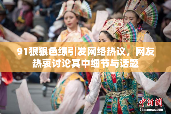 91狠狠色综引发网络热议，网友热衷讨论其中细节与话题