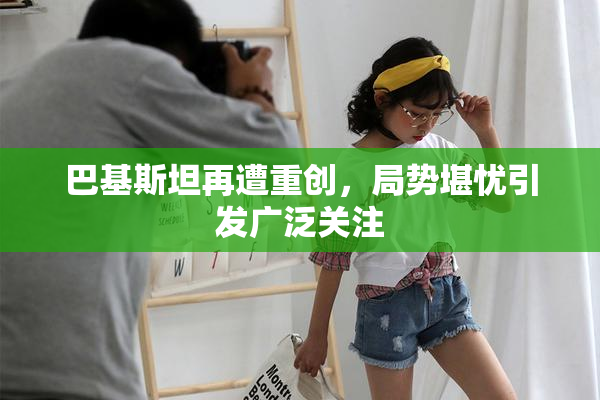 巴基斯坦再遭重创，局势堪忧引发广泛关注