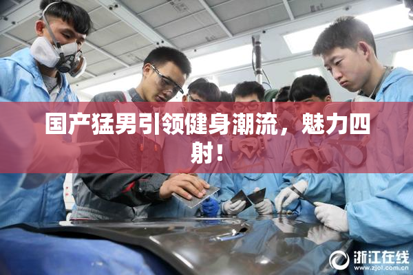 国产猛男引领健身潮流，魅力四射！