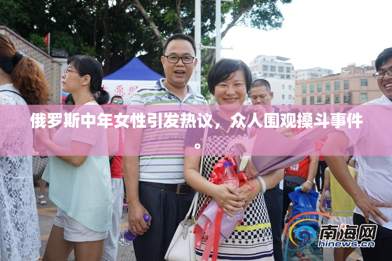 俄罗斯中年女性引发热议，众人围观搡斗事件。