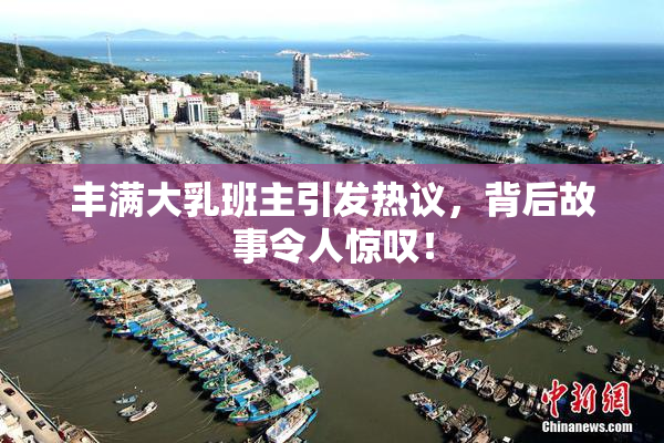 丰满大乳班主引发热议，背后故事令人惊叹！