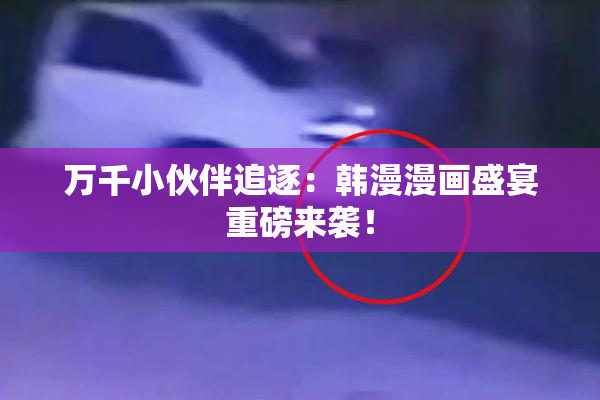 万千小伙伴追逐：韩漫漫画盛宴重磅来袭！