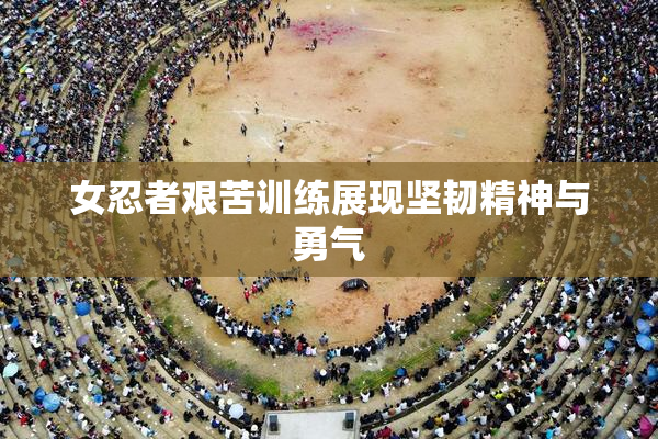 女忍者艰苦训练展现坚韧精神与勇气