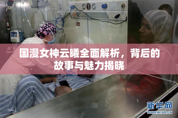 国漫女神云曦全面解析，背后的故事与魅力揭晓