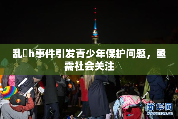 乱婬h事件引发青少年保护问题，亟需社会关注